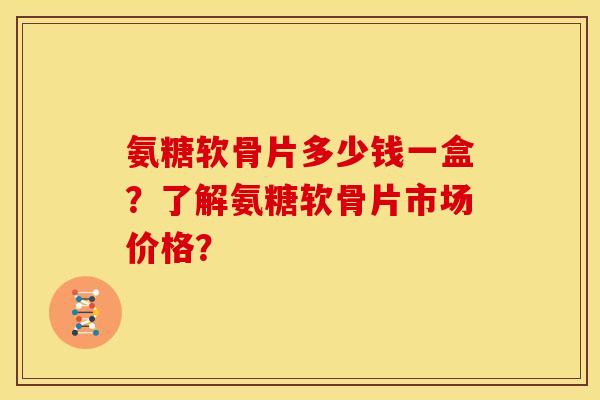 氨糖软骨片多少钱一盒？了解氨糖软骨片市场价格？