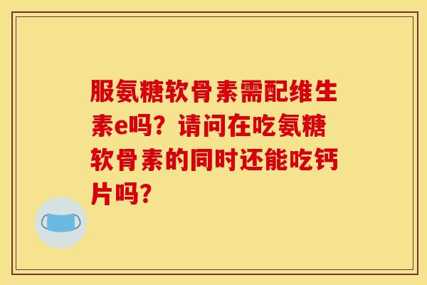 服氨糖软骨素需配维生素e吗？请问在吃氨糖软骨素的同时还能吃钙片吗？