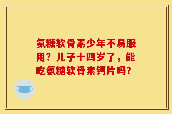 氨糖软骨素少年不易服用？儿子十四岁了，能吃氨糖软骨素钙片吗？