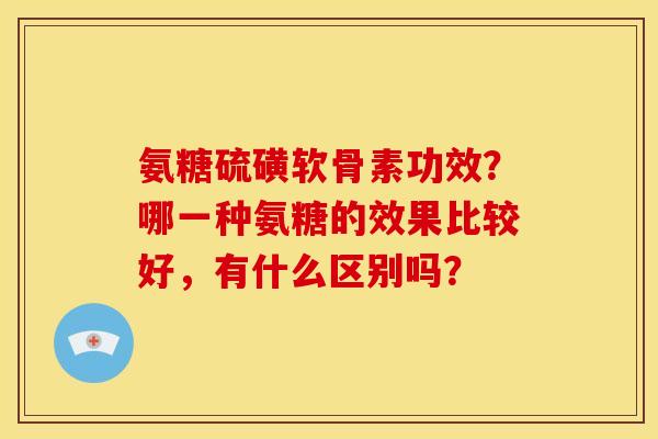 氨糖硫磺软骨素功效？哪一种氨糖的效果比较好，有什么区别吗？