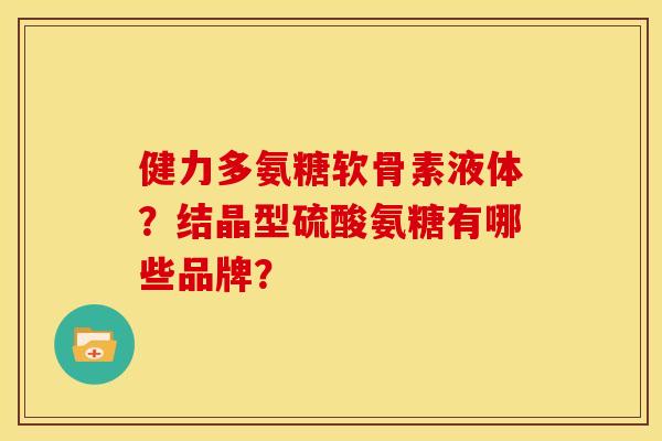 健力多氨糖软骨素液体？结晶型硫酸氨糖有哪些品牌？