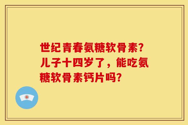 世纪青春氨糖软骨素？儿子十四岁了，能吃氨糖软骨素钙片吗？
