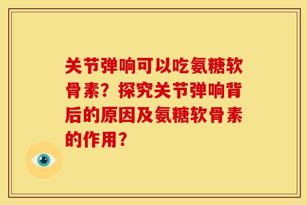关节弹响可以吃氨糖软骨素？探究关节弹响背后的原因及氨糖软骨素的作用？