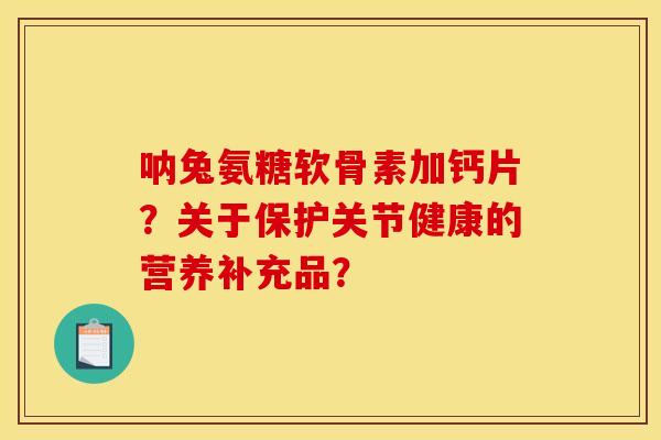 呐兔氨糖软骨素加钙片？关于保护关节健康的营养补充品？