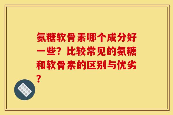 氨糖软骨素哪个成分好一些？比较常见的氨糖和软骨素的区别与优劣？
