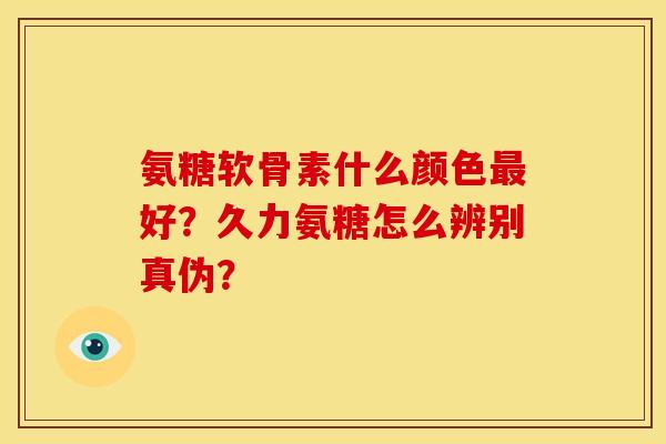 氨糖软骨素什么颜色最好？久力氨糖怎么辨别真伪？