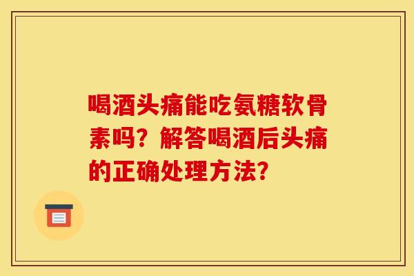 喝酒头痛能吃氨糖软骨素吗？解答喝酒后头痛的正确处理方法？