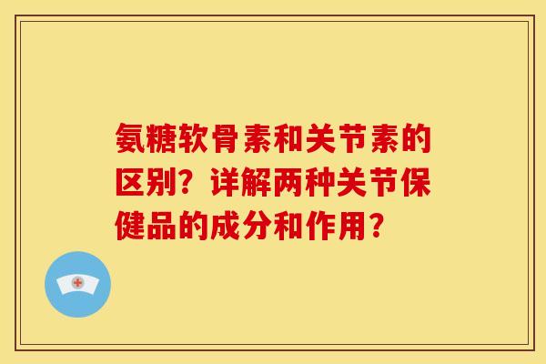 氨糖软骨素和关节素的区别？详解两种关节保健品的成分和作用？