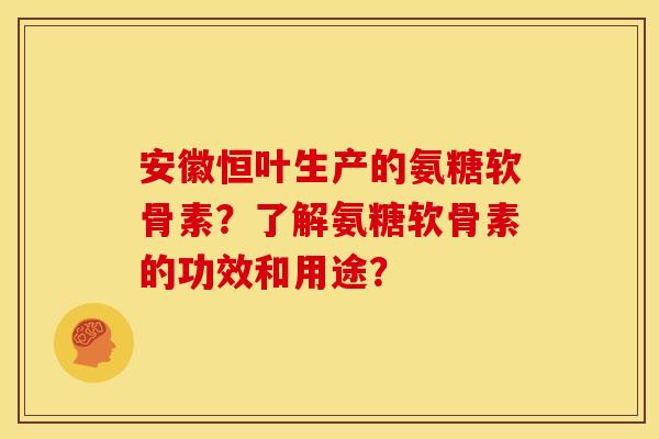 安徽恒叶生产的氨糖软骨素？了解氨糖软骨素的功效和用途？