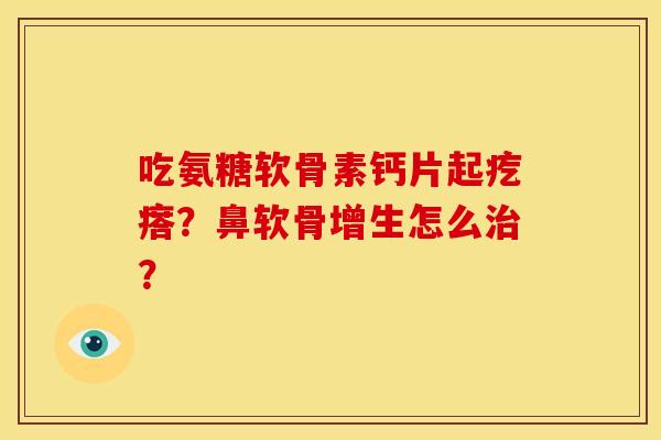 吃氨糖软骨素钙片起疙瘩？鼻软骨增生怎么治？