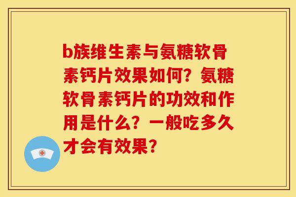 b族维生素与氨糖软骨素钙片效果如何？氨糖软骨素钙片的功效和作用是什么？一般吃多久才会有效果？