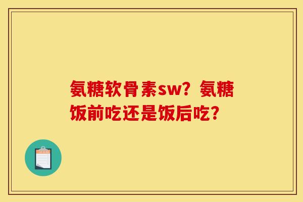氨糖软骨素sw？氨糖饭前吃还是饭后吃？