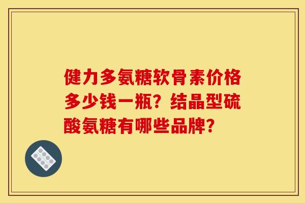 健力多氨糖软骨素价格多少钱一瓶？结晶型硫酸氨糖有哪些品牌？
