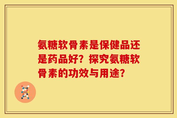 氨糖软骨素是保健品还是药品好？探究氨糖软骨素的功效与用途？