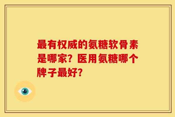 最有权威的氨糖软骨素是哪家？医用氨糖哪个牌子最好？