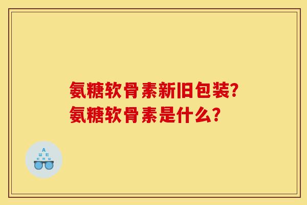 氨糖软骨素新旧包装？氨糖软骨素是什么？