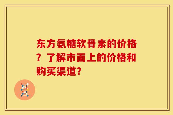 东方氨糖软骨素的价格？了解市面上的价格和购买渠道？