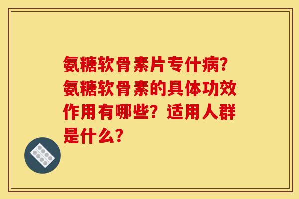氨糖软骨素片专什病？氨糖软骨素的具体功效作用有哪些？适用人群是什么？
