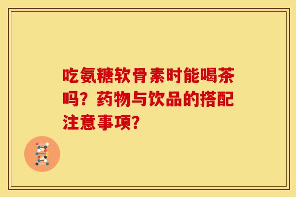 吃氨糖软骨素时能喝茶吗？药物与饮品的搭配注意事项？