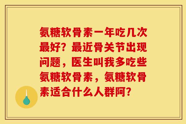 氨糖软骨素一年吃几次最好？最近骨关节出现问题，医生叫我多吃些氨糖软骨素，氨糖软骨素适合什么人群阿？