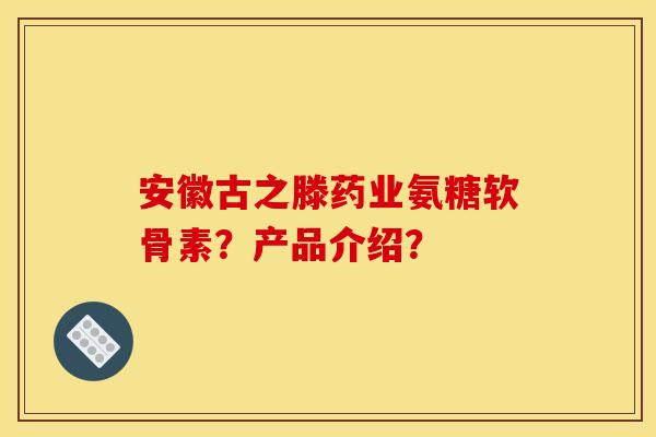 安徽古之滕药业氨糖软骨素？产品介绍？