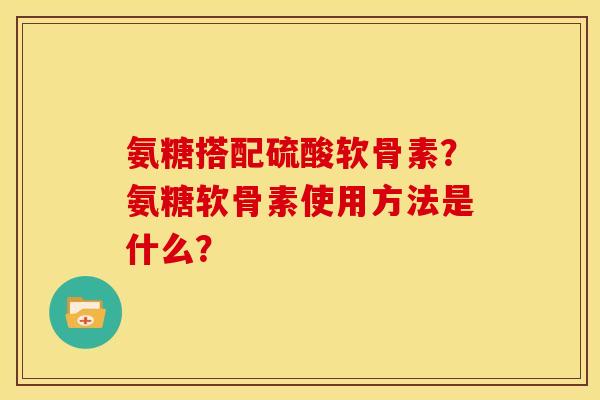 氨糖搭配硫酸软骨素？氨糖软骨素使用方法是什么？