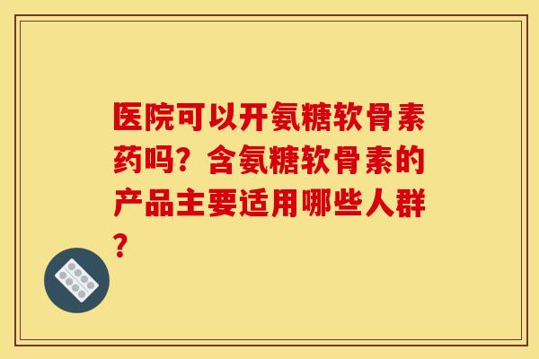 医院可以开氨糖软骨素药吗？含氨糖软骨素的产品主要适用哪些人群？