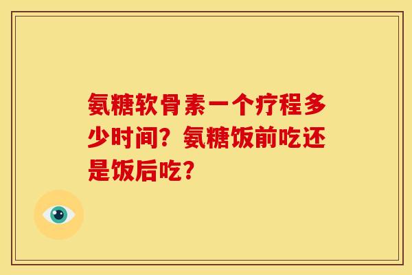 氨糖软骨素一个疗程多少时间？氨糖饭前吃还是饭后吃？