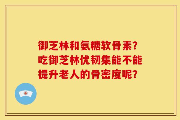 御芝林和氨糖软骨素？吃御芝林优韧集能不能提升老人的骨密度呢？