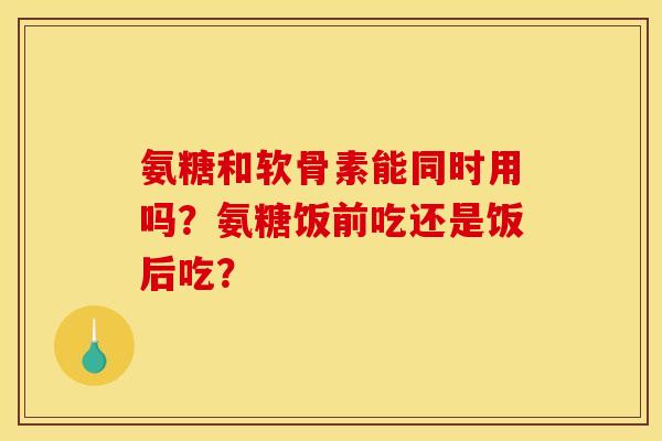 氨糖和软骨素能同时用吗？氨糖饭前吃还是饭后吃？