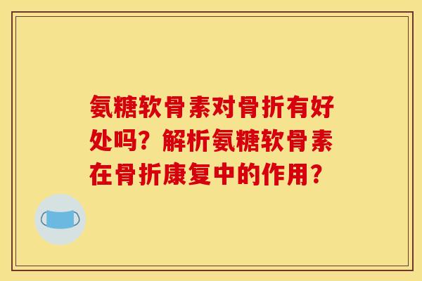 氨糖软骨素对骨折有好处吗？解析氨糖软骨素在骨折康复中的作用？