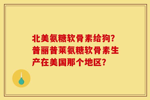 北美氨糖软骨素给狗？普丽普莱氨糖软骨素生产在美国那个地区？
