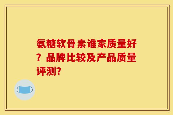 氨糖软骨素谁家质量好？品牌比较及产品质量评测？