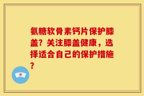 氨糖软骨素钙片保护膝盖？关注膝盖健康，选择适合自己的保护措施？