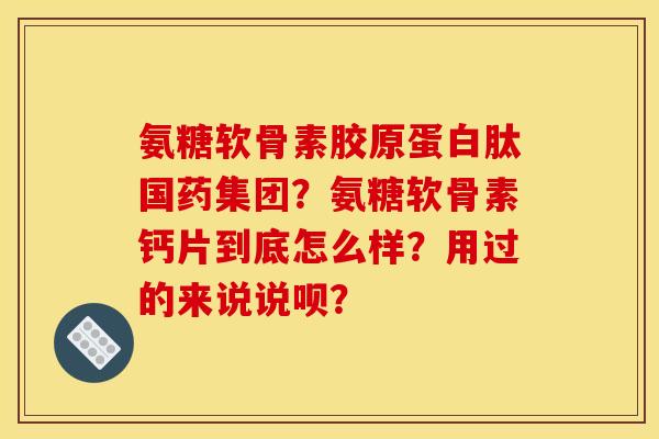 氨糖软骨素胶原蛋白肽国药集团？氨糖软骨素钙片到底怎么样？用过的来说说呗？