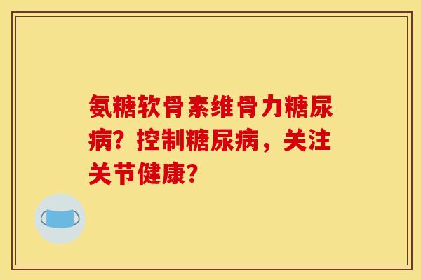 氨糖软骨素维骨力糖尿病？控制糖尿病，关注关节健康？