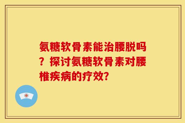 氨糖软骨素能治腰脱吗？探讨氨糖软骨素对腰椎疾病的疗效？