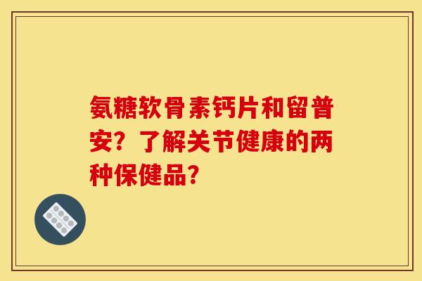 氨糖软骨素钙片和留普安？了解关节健康的两种保健品？