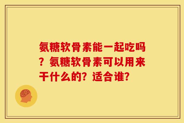 氨糖软骨素能一起吃吗？氨糖软骨素可以用来干什么的？适合谁？