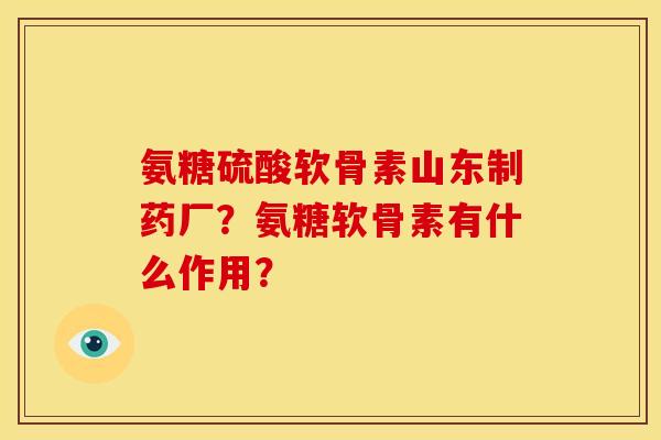 氨糖硫酸软骨素山东制药厂？氨糖软骨素有什么作用？