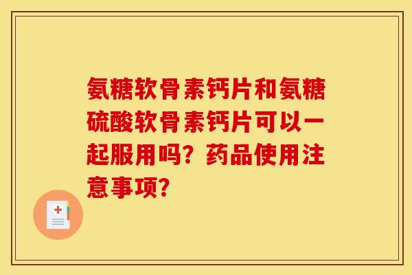 氨糖软骨素钙片和氨糖硫酸软骨素钙片可以一起服用吗？药品使用注意事项？