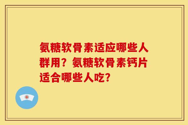 氨糖软骨素适应哪些人群用？氨糖软骨素钙片适合哪些人吃？