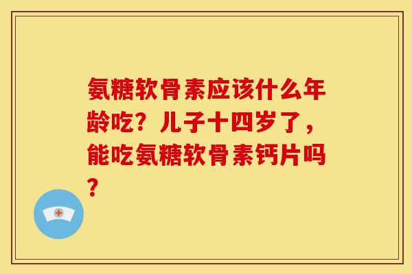 氨糖软骨素应该什么年龄吃？儿子十四岁了，能吃氨糖软骨素钙片吗？