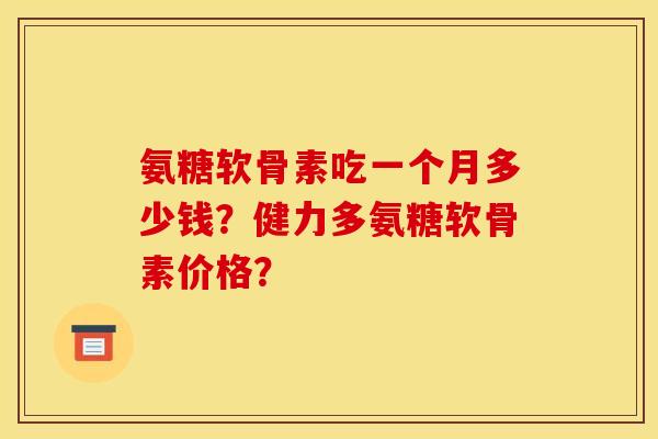 氨糖软骨素吃一个月多少钱？健力多氨糖软骨素价格？