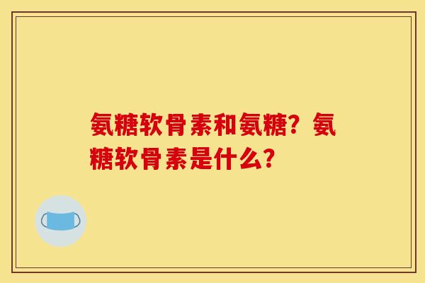 氨糖软骨素和氨糖？氨糖软骨素是什么？