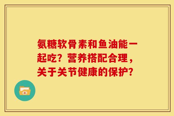 氨糖软骨素和鱼油能一起吃？营养搭配合理，关于关节健康的保护？