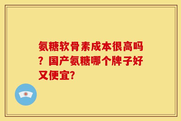 氨糖软骨素成本很高吗？国产氨糖哪个牌子好又便宜？