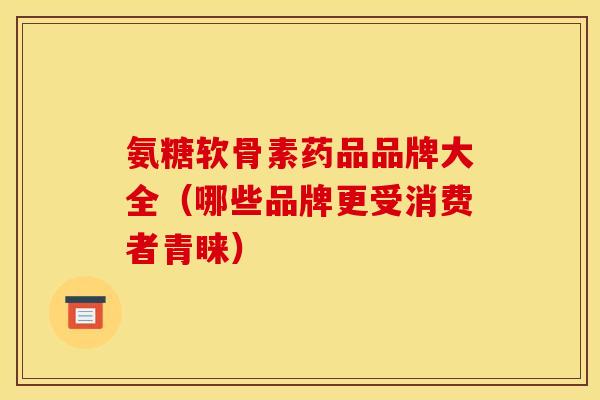 氨糖软骨素药品品牌大全（哪些品牌更受消费者青睐）