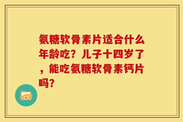 氨糖软骨素片适合什么年龄吃？儿子十四岁了，能吃氨糖软骨素钙片吗？