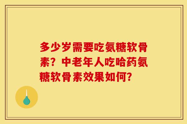 多少岁需要吃氨糖软骨素？中老年人吃哈药氨糖软骨素效果如何？